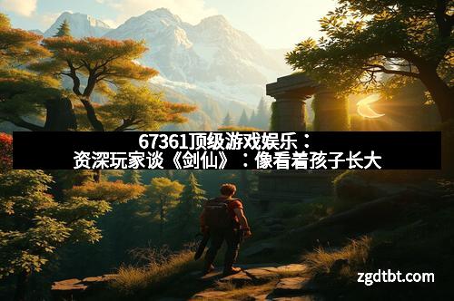 67361顶级游戏娱乐:资深玩家谈《剑仙》:像看着孩子长大